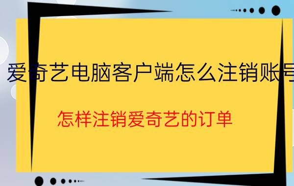 爱奇艺电脑客户端怎么注销账号 怎样注销爱奇艺的订单？